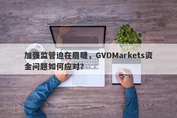 加强监管迫在眉睫，GVDMarkets资金问题如何应对？-第1张图片-要懂汇