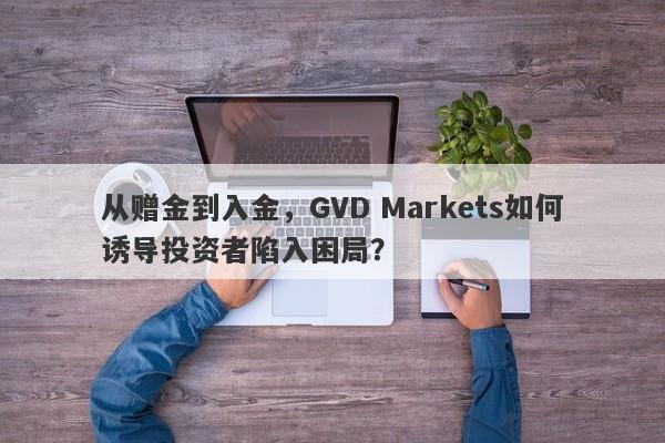 从赠金到入金，GVD Markets如何诱导投资者陷入困局？-第1张图片-要懂汇