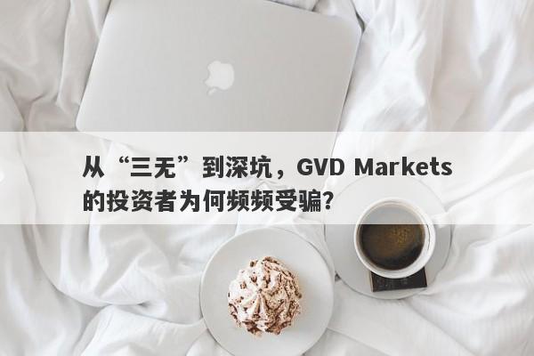 从“三无”到深坑，GVD Markets的投资者为何频频受骗？-第1张图片-要懂汇