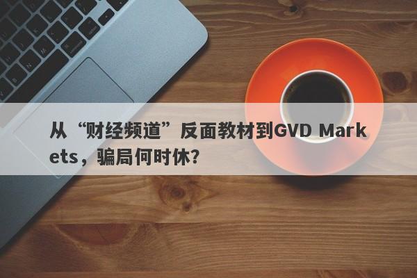 从“财经频道”反面教材到GVD Markets，骗局何时休？-第1张图片-要懂汇