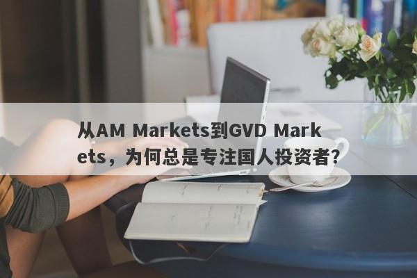 从AM Markets到GVD Markets，为何总是专注国人投资者？-第1张图片-要懂汇