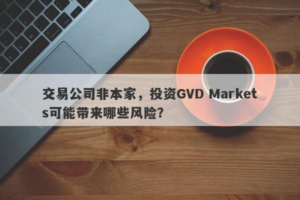 交易公司非本家，投资GVD Markets可能带来哪些风险？-第1张图片-要懂汇