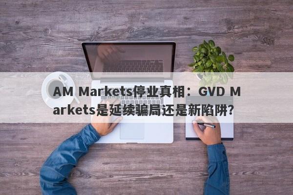 AM Markets停业真相：GVD Markets是延续骗局还是新陷阱？-第1张图片-要懂汇