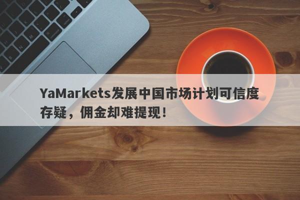 YaMarkets发展中国市场计划可信度存疑，佣金却难提现！-第1张图片-要懂汇