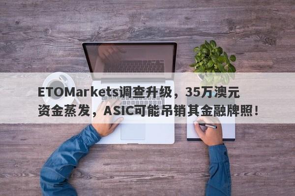 ETOMarkets调查升级，35万澳元资金蒸发，ASIC可能吊销其金融牌照！-第1张图片-要懂汇