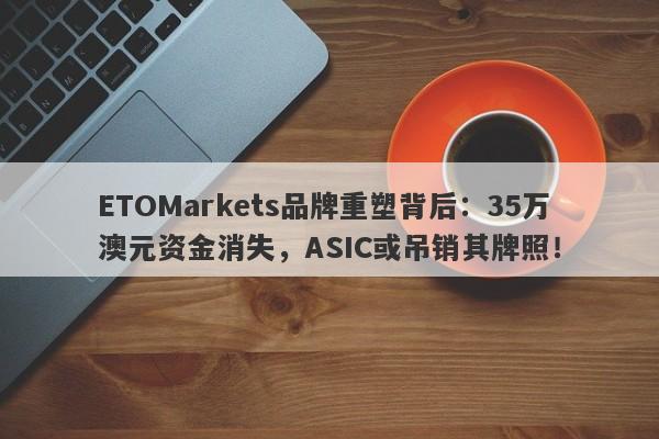 ETOMarkets品牌重塑背后：35万澳元资金消失，ASIC或吊销其牌照！-第1张图片-要懂汇