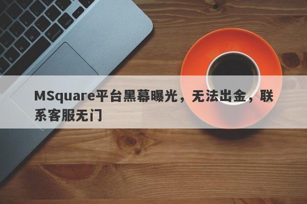 MSquare平台黑幕曝光，无法出金，联系客服无门-第1张图片-要懂汇