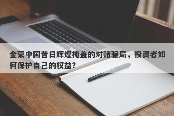 金荣中国昔日辉煌掩盖的对赌骗局，投资者如何保护自己的权益？-第1张图片-要懂汇