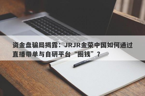 资金盘骗局揭露：JRJR金荣中国如何通过直播带单与自研平台“圈钱”？-第1张图片-要懂汇