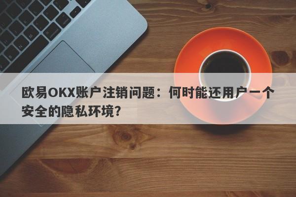 欧易OKX账户注销问题：何时能还用户一个安全的隐私环境？-第1张图片-要懂汇