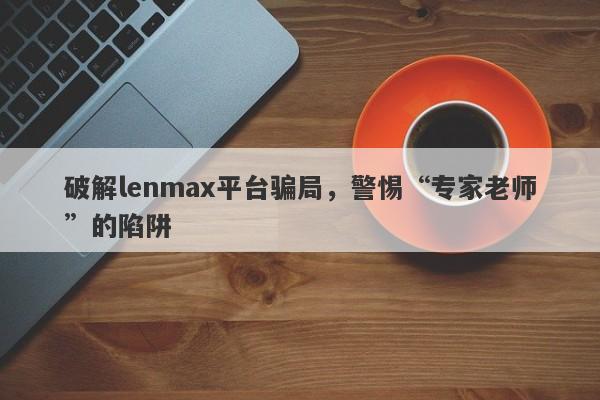 破解lenmax平台骗局，警惕“专家老师”的陷阱-第1张图片-要懂汇