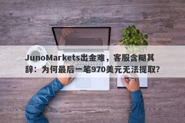 JunoMarkets出金难，客服含糊其辞：为何最后一笔970美元无法提取？-第1张图片-要懂汇