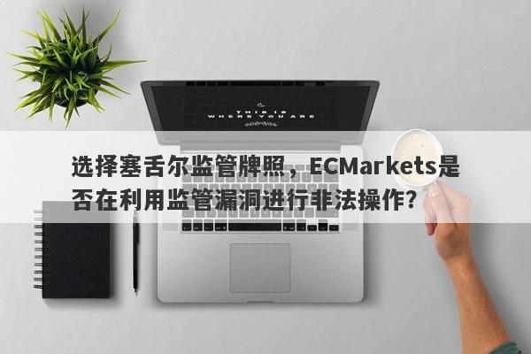 选择塞舌尔监管牌照，ECMarkets是否在利用监管漏洞进行非法操作？-第1张图片-要懂汇