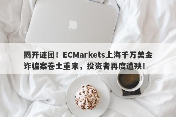 揭开谜团！ECMarkets上海千万美金诈骗案卷土重来，投资者再度遭殃！-第1张图片-要懂汇