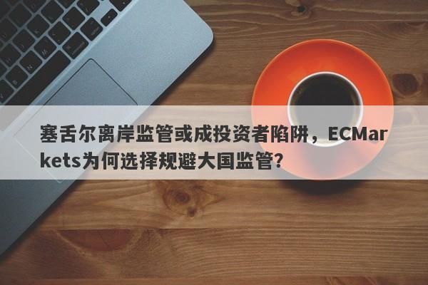 塞舌尔离岸监管或成投资者陷阱，ECMarkets为何选择规避大国监管？-第1张图片-要懂汇