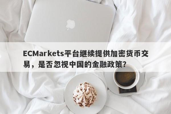 ECMarkets平台继续提供加密货币交易，是否忽视中国的金融政策？-第1张图片-要懂汇