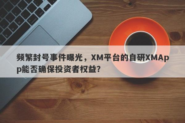 频繁封号事件曝光，XM平台的自研XMApp能否确保投资者权益？-第1张图片-要懂汇