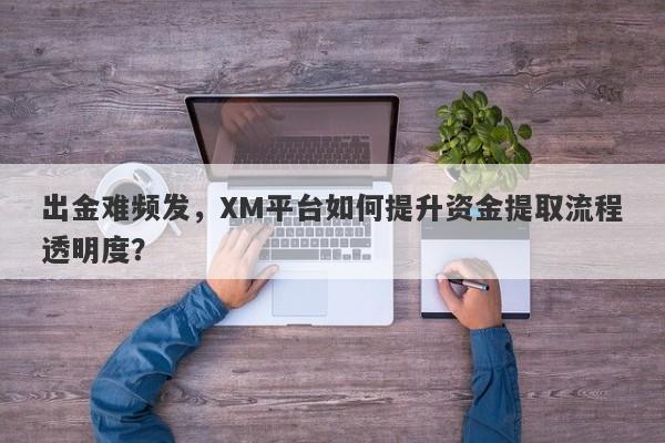 出金难频发，XM平台如何提升资金提取流程透明度？-第1张图片-要懂汇