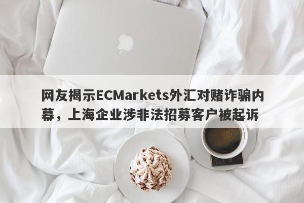 网友揭示ECMarkets外汇对赌诈骗内幕，上海企业涉非法招募客户被起诉-第1张图片-要懂汇