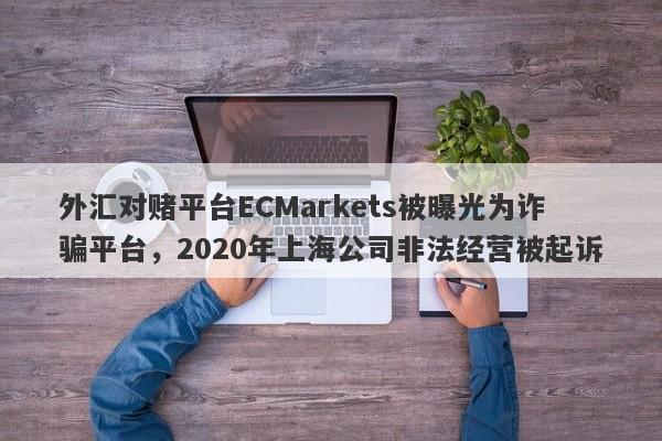 外汇对赌平台ECMarkets被曝光为诈骗平台，2020年上海公司非法经营被起诉-第1张图片-要懂汇