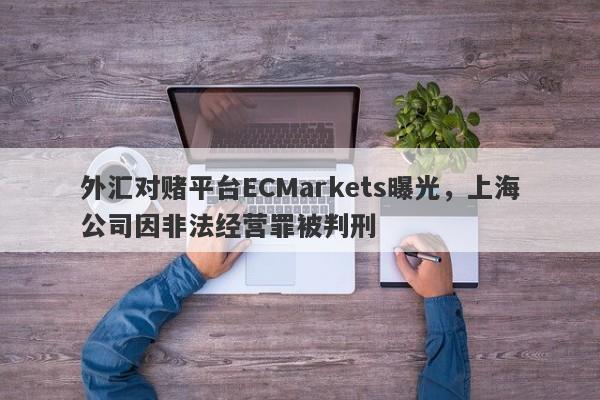 外汇对赌平台ECMarkets曝光，上海公司因非法经营罪被判刑-第1张图片-要懂汇