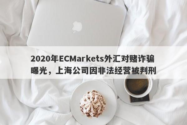 2020年ECMarkets外汇对赌诈骗曝光，上海公司因非法经营被判刑-第1张图片-要懂汇