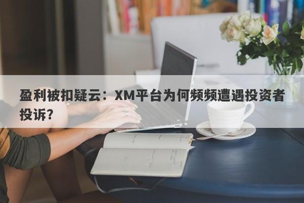 盈利被扣疑云：XM平台为何频频遭遇投资者投诉？-第1张图片-要懂汇