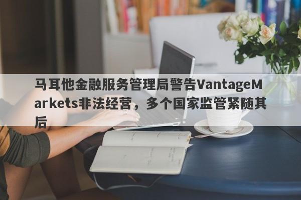 马耳他金融服务管理局警告VantageMarkets非法经营，多个国家监管紧随其后-第1张图片-要懂汇