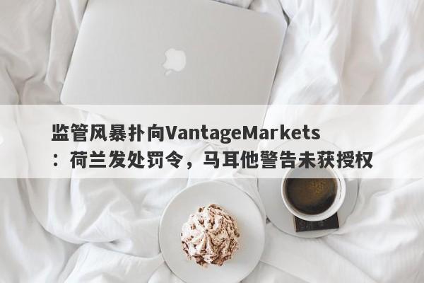 监管风暴扑向VantageMarkets：荷兰发处罚令，马耳他警告未获授权-第1张图片-要懂汇