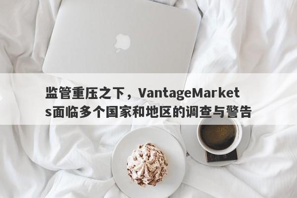 监管重压之下，VantageMarkets面临多个国家和地区的调查与警告-第1张图片-要懂汇