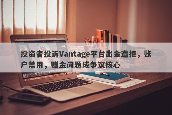 投资者投诉Vantage平台出金遭拒，账户禁用，赠金问题成争议核心-第1张图片-要懂汇