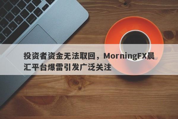 投资者资金无法取回，MorningFX晨汇平台爆雷引发广泛关注-第1张图片-要懂汇