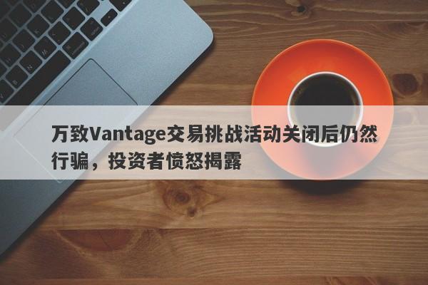 万致Vantage交易挑战活动关闭后仍然行骗，投资者愤怒揭露-第1张图片-要懂汇