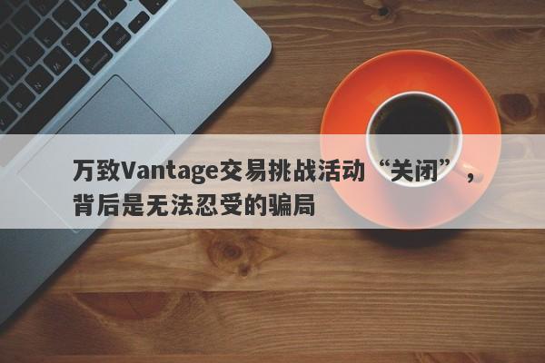 万致Vantage交易挑战活动“关闭”，背后是无法忍受的骗局-第1张图片-要懂汇