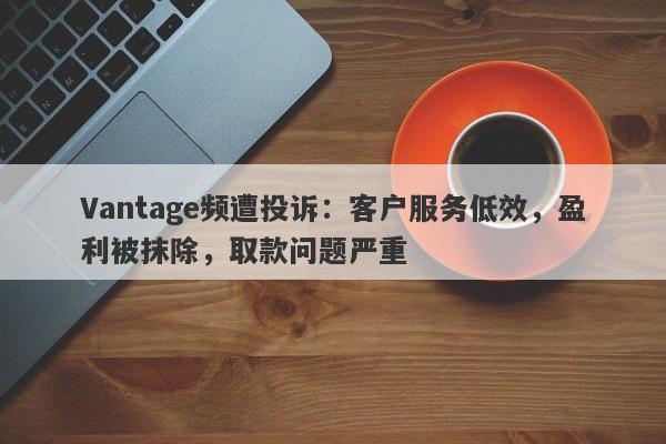 Vantage频遭投诉：客户服务低效，盈利被抹除，取款问题严重-第1张图片-要懂汇