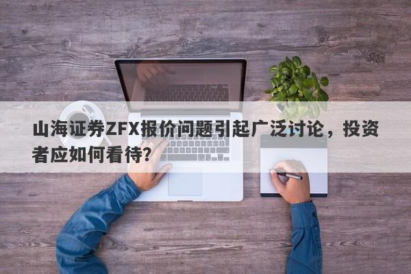 山海证券ZFX报价问题引起广泛讨论，投资者应如何看待？-第1张图片-要懂汇