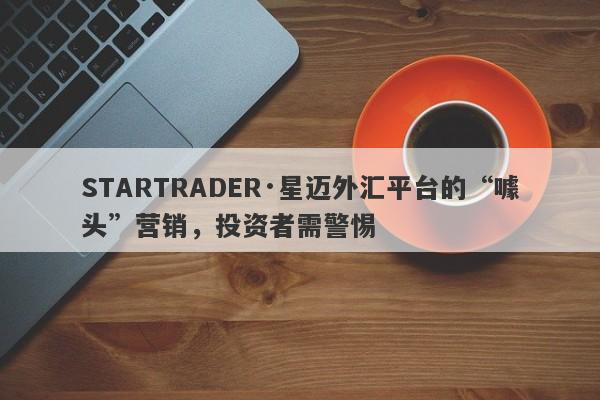 STARTRADER·星迈外汇平台的“噱头”营销，投资者需警惕-第1张图片-要懂汇