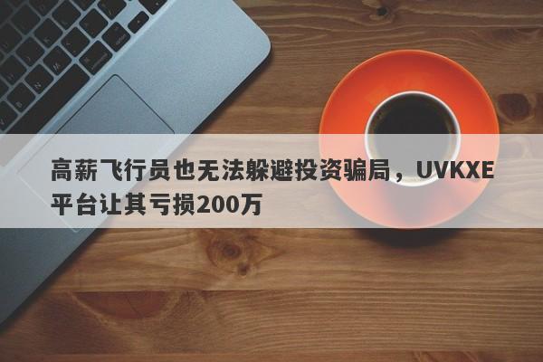 高薪飞行员也无法躲避投资骗局，UVKXE平台让其亏损200万-第1张图片-要懂汇