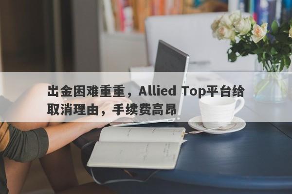 出金困难重重，Allied Top平台给取消理由，手续费高昂-第1张图片-要懂汇