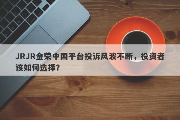 JRJR金荣中国平台投诉风波不断，投资者该如何选择？-第1张图片-要懂汇